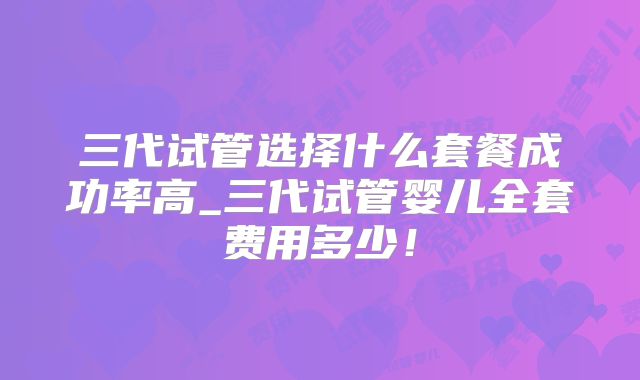 三代试管选择什么套餐成功率高_三代试管婴儿全套费用多少！