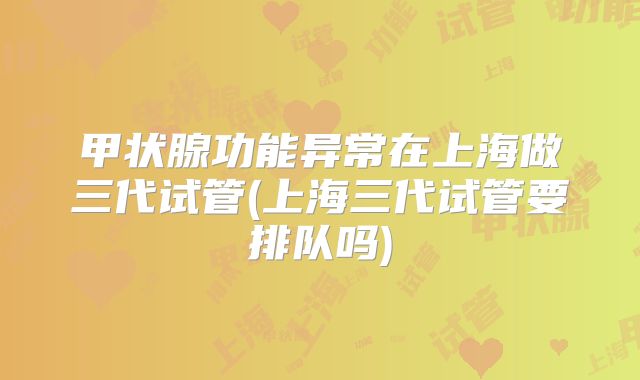 甲状腺功能异常在上海做三代试管(上海三代试管要排队吗)
