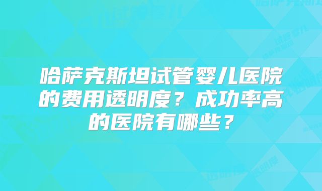 哈萨克斯坦试管婴儿医院的费用透明度？成功率高的医院有哪些？