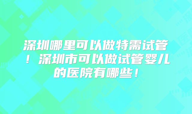 深圳哪里可以做特需试管！深圳市可以做试管婴儿的医院有哪些！