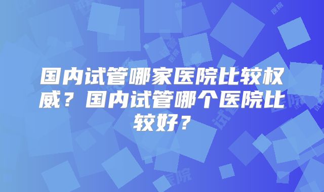 国内试管哪家医院比较权威?国内试管哪个医院比较好?