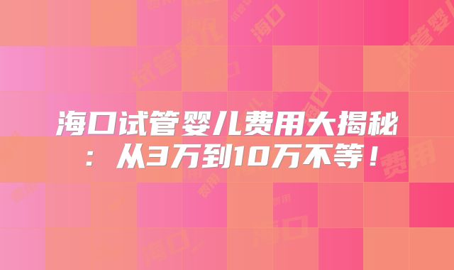 海口试管婴儿费用大揭秘:从3万到10万不等!