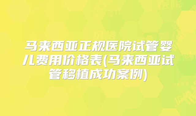 马来西亚正规医院试管婴儿费用价格表(马来西亚试管移植成功案例)