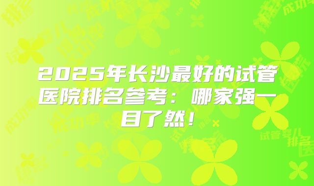 2025年长沙最好的试管医院排名参考:哪家强一目了然!