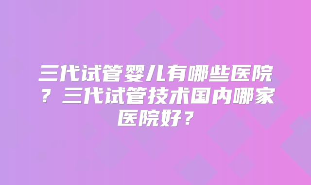 三代试管婴儿有哪些医院？三代试管技术国内哪家医院好？