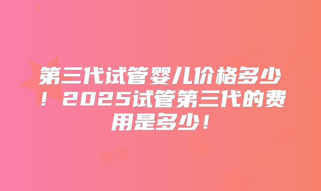第三代试管婴儿价格多少！2025试管第三代的费用是多少！