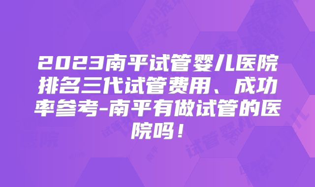 2023南平试管婴儿医院排名三代试管费用、成功率参考-南平有做试管的医院吗！