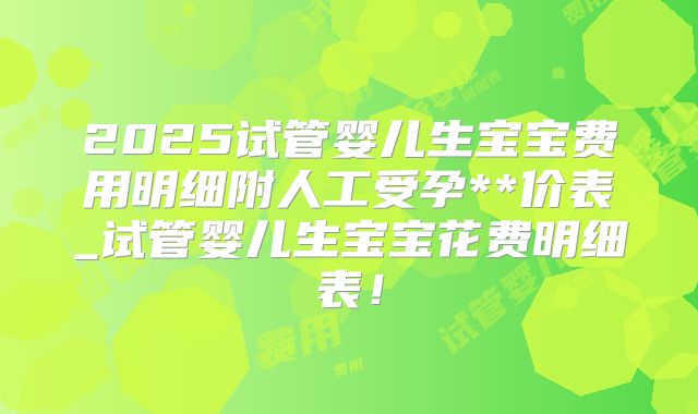 2025试管婴儿生宝宝费用明细附人工受孕**价表_试管婴儿生宝宝花费明细表！
