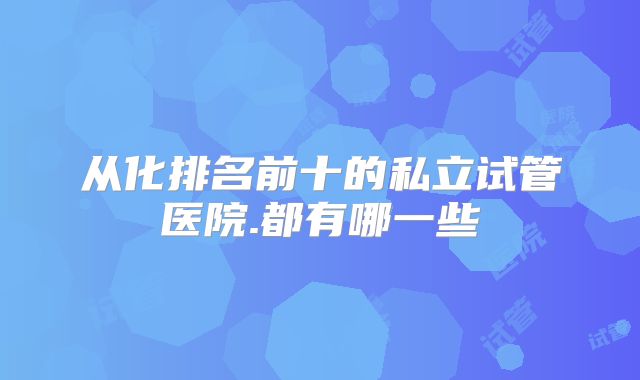 从化排名前十的私立试管医院.都有哪一些