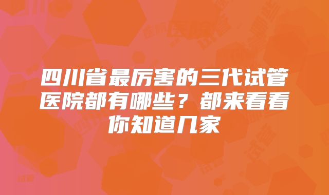四川省最厉害的三代试管医院都有哪些？都来看看你知道几家