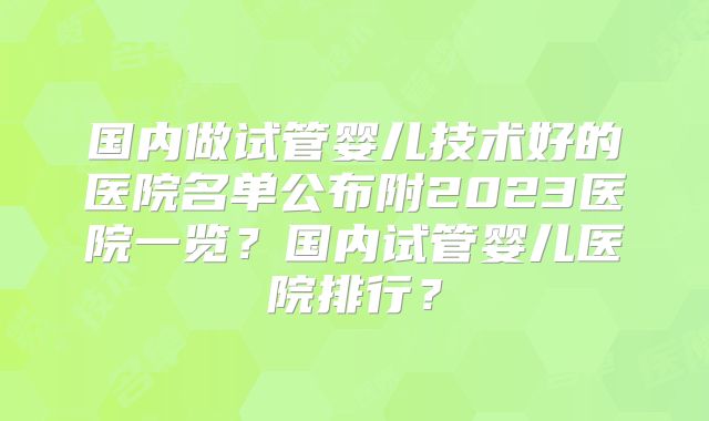 国内做试管婴儿技术好的医院名单公布附2023医院一览？国内试管婴儿医院排行？