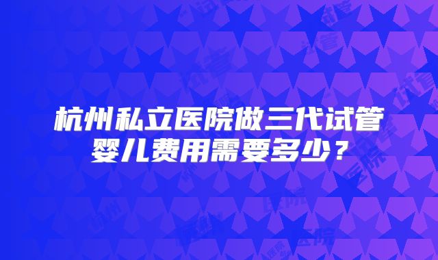 杭州私立医院做三代试管婴儿费用需要多少？