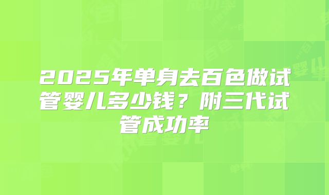 2025年单身去百色做试管婴儿多少钱？附三代试管成功率