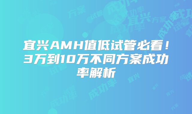 宜兴AMH值低试管必看!3万到10万不同方案成功率解析