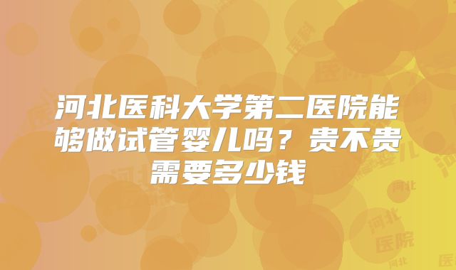 河北医科大学第二医院能够做试管婴儿吗？贵不贵需要多少钱