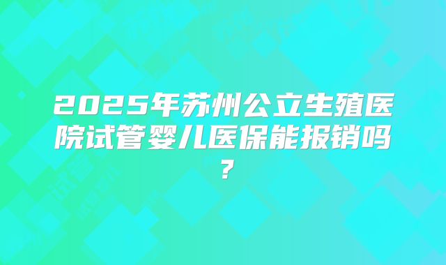2025年苏州公立生殖医院试管婴儿医保能报销吗？