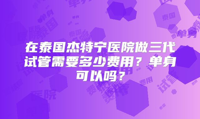 在泰国杰特宁医院做三代试管需要多少费用？单身可以吗？