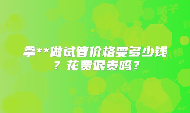 拿**做试管价格要多少钱？花费很贵吗？