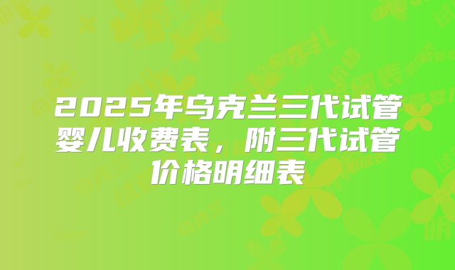 2025年乌克兰三代试管婴儿收费表，附三代试管价格明细表