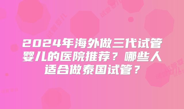 2024年海外做三代试管婴儿的医院推荐?哪些人适合做泰国试管?