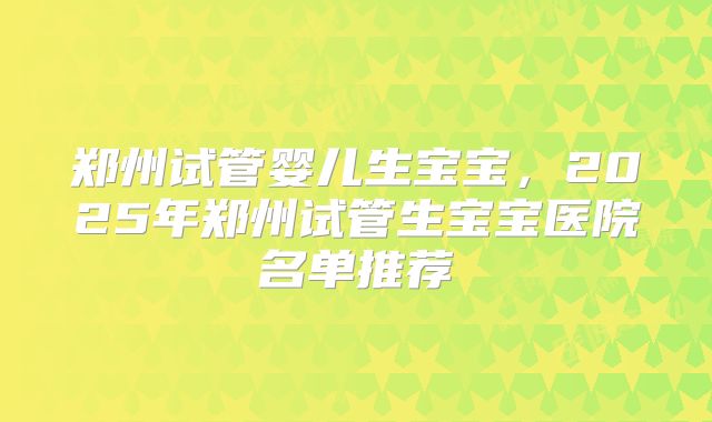 郑州试管婴儿生宝宝，2025年郑州试管生宝宝医院名单推荐