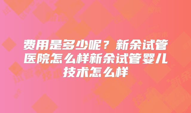 费用是多少呢？新余试管医院怎么样新余试管婴儿技术怎么样