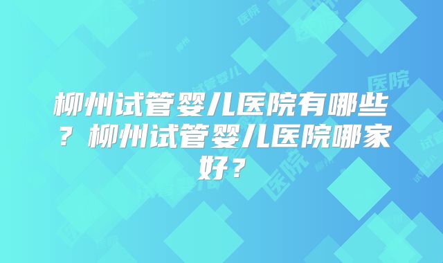 柳州试管婴儿医院有哪些？柳州试管婴儿医院哪家好？
