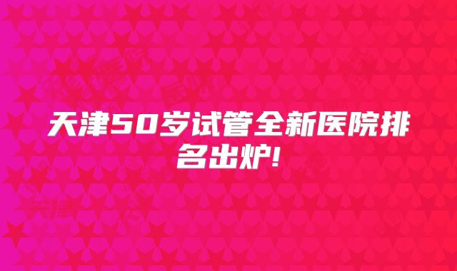 天津50岁试管全新医院排名出炉!