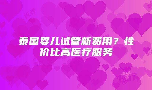 泰国婴儿试管新费用？性价比高医疗服务