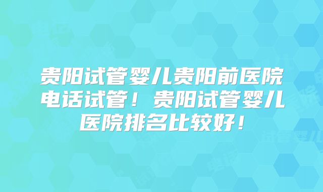 贵阳试管婴儿贵阳前医院电话试管！贵阳试管婴儿医院排名比较好！
