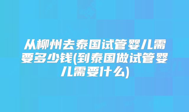 从柳州去泰国试管婴儿需要多少钱(到泰国做试管婴儿需要什么)