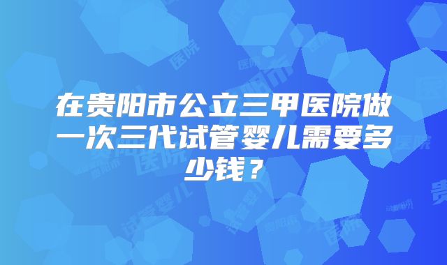 在贵阳市公立三甲医院做一次三代试管婴儿需要多少钱？