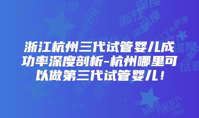 浙江杭州三代试管婴儿成功率深度剖析-杭州哪里可以做第三代试管婴儿！