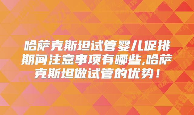 哈萨克斯坦试管婴儿促排期间注意事项有哪些,哈萨克斯坦做试管的优势！