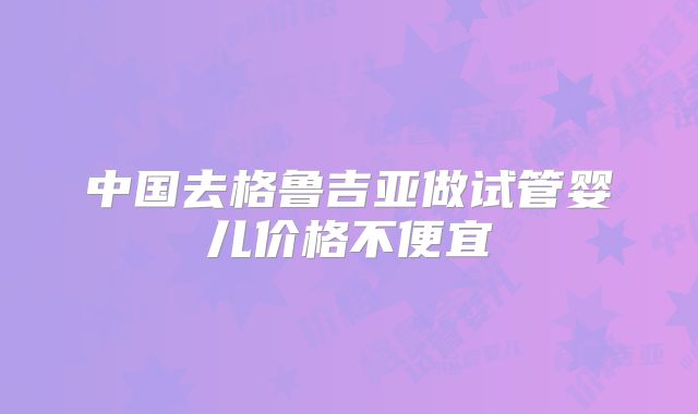中国去格鲁吉亚做试管婴儿价格不便宜