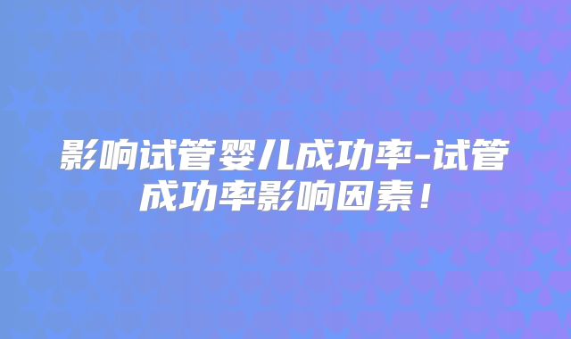 影响试管婴儿成功率-试管成功率影响因素！