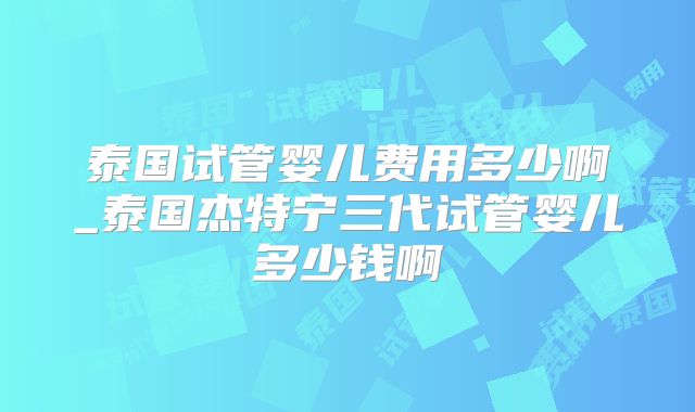 泰国试管婴儿费用多少啊_泰国杰特宁三代试管婴儿多少钱啊