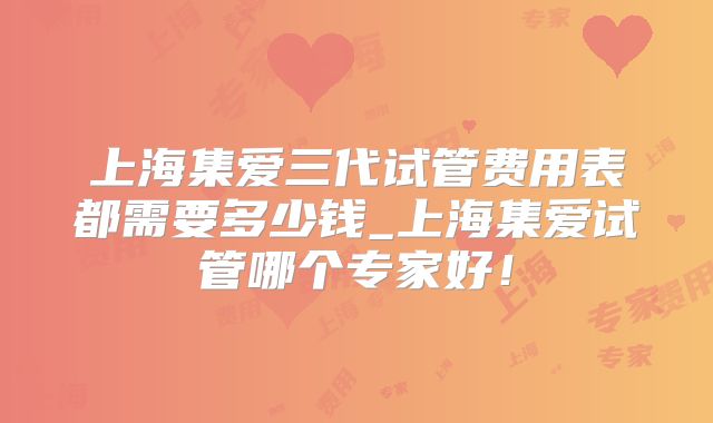 上海集爱三代试管费用表都需要多少钱_上海集爱试管哪个专家好！