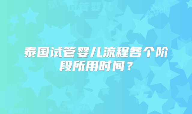 泰国试管婴儿流程各个阶段所用时间?