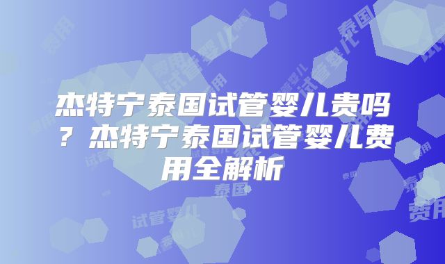 杰特宁泰国试管婴儿贵吗?杰特宁泰国试管婴儿费用全解析