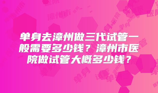 单身去漳州做三代试管一般需要多少钱？漳州市医院做试管大概多少钱？