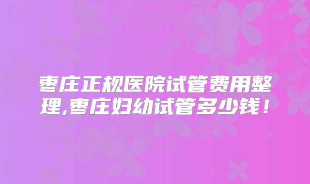 枣庄正规医院试管费用整理,枣庄妇幼试管多少钱！