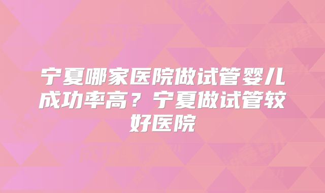宁夏哪家医院做试管婴儿成功率高？宁夏做试管较好医院