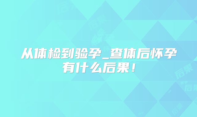 从体检到验孕_查体后怀孕有什么后果！