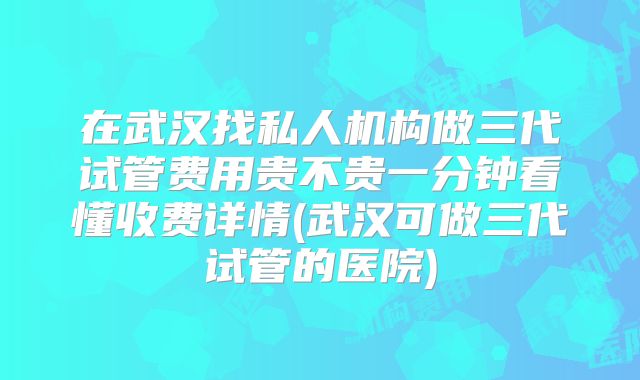 在武汉找私人机构做三代试管费用贵不贵一分钟看懂收费详情(武汉可做三代试管的医院)