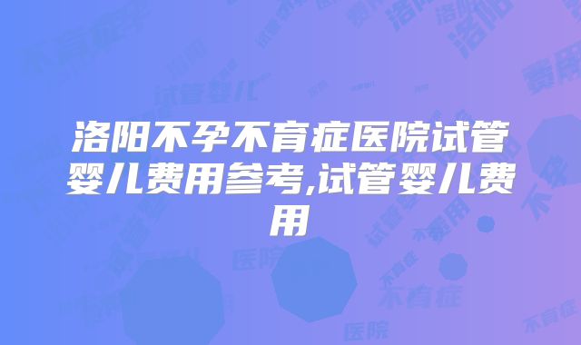 洛阳不孕不育症医院试管婴儿费用参考,试管婴儿费用