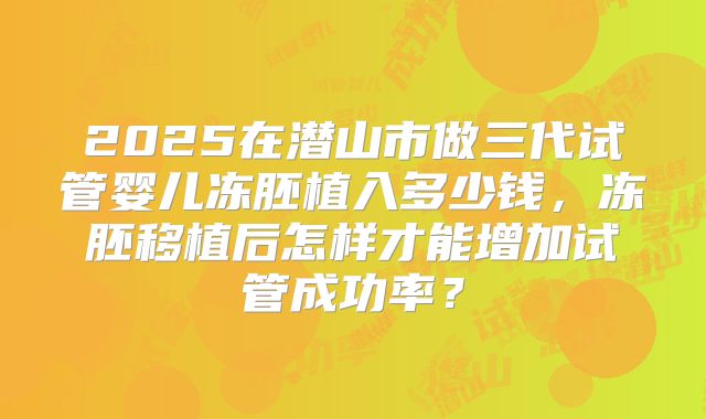 2025在潜山市做三代试管婴儿冻胚植入多少钱,冻胚移植后怎样才能增加试管成功率?