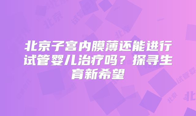 北京子宫内膜薄还能进行试管婴儿治疗吗?探寻生育新希望
