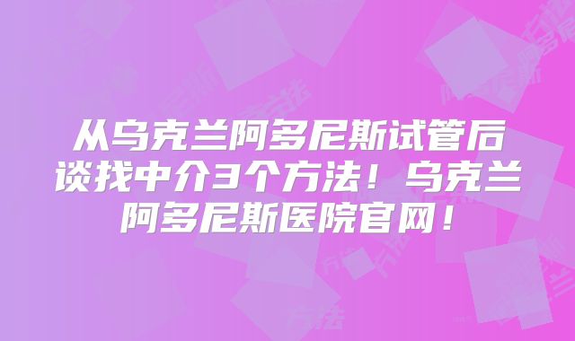 从乌克兰阿多尼斯试管后谈找中介3个方法！乌克兰阿多尼斯医院官网！