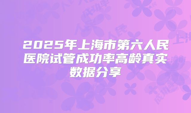 2025年上海市第六人民医院试管成功率高龄真实数据分享